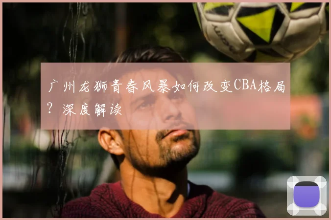 广州龙狮青春风暴如何改变CBA格局？深度解读