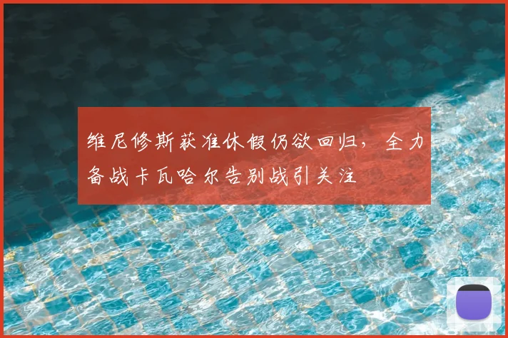 维尼修斯获准休假仍欲回归，全力备战卡瓦哈尔告别战引关注