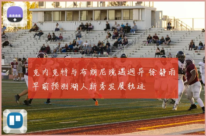 克内克特与布朗尼境遇迥异 徐静雨早前预测湖人新秀发展轨迹
