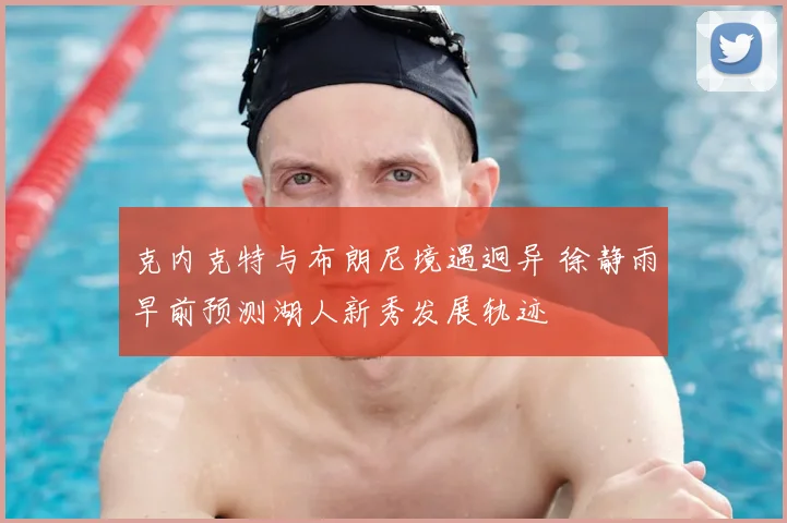 克内克特与布朗尼境遇迥异 徐静雨早前预测湖人新秀发展轨迹