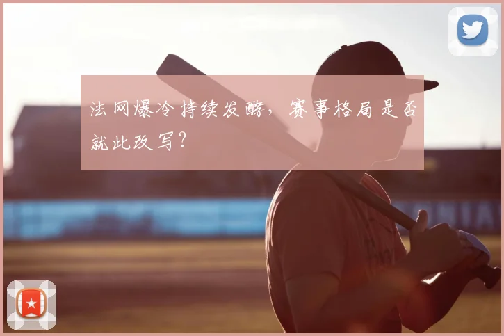法网爆冷持续发酵，赛事格局是否就此改写？