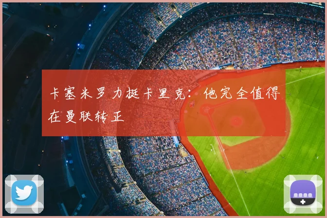 卡塞米罗力挺卡里克：他完全值得在曼联转正