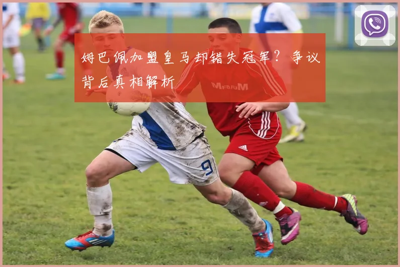 姆巴佩加盟皇马却错失冠军？争议背后真相解析
