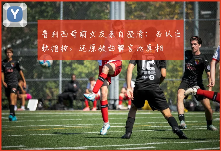 普利西奇前女友亲自澄清：否认出轨指控，还原被曲解言论真相