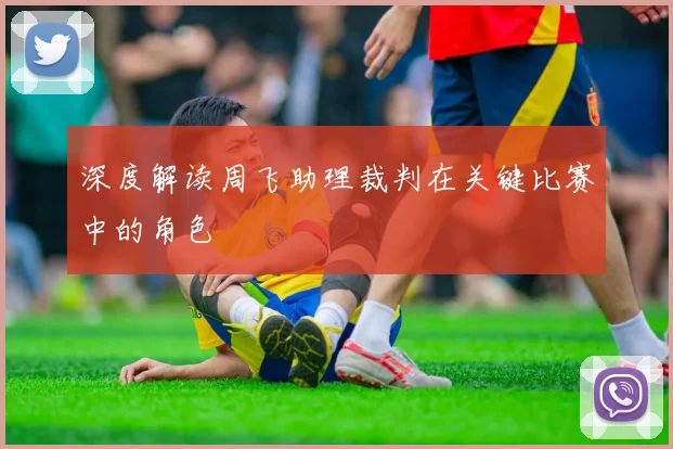 深度解读周飞助理裁判在关键比赛中的角色