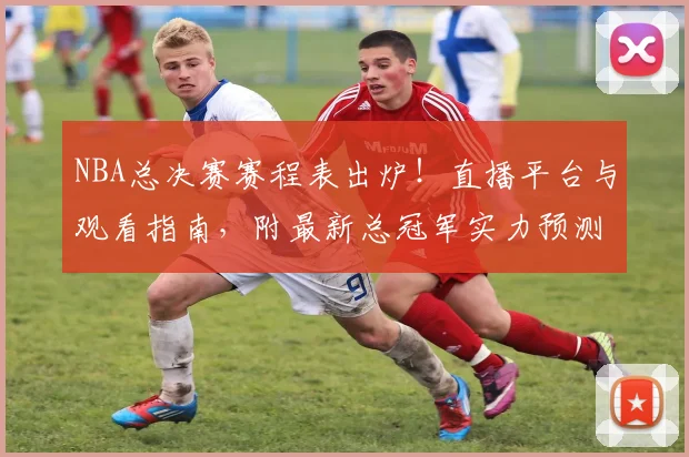 NBA总决赛赛程表出炉！直播平台与观看指南，附最新总冠军实力预测分析
