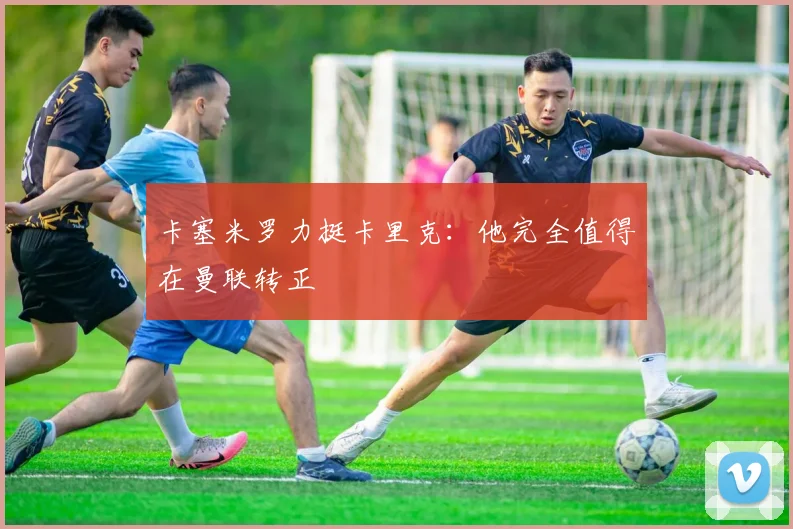 卡塞米罗力挺卡里克：他完全值得在曼联转正