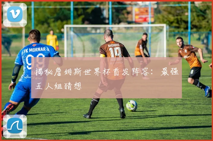 揭秘詹姆斯世界杯首发阵容：最强五人组猜想