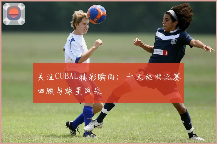 关注CUBAL精彩瞬间:十大经典比赛回顾与球星风采