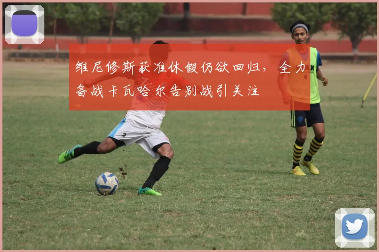 维尼修斯获准休假仍欲回归，全力备战卡瓦哈尔告别战引关注