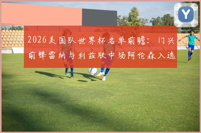 2026美国队世界杯名单前瞻：门兴前锋雷纳与利兹联中场阿伦森入选分析，附阵容预测及球员解读