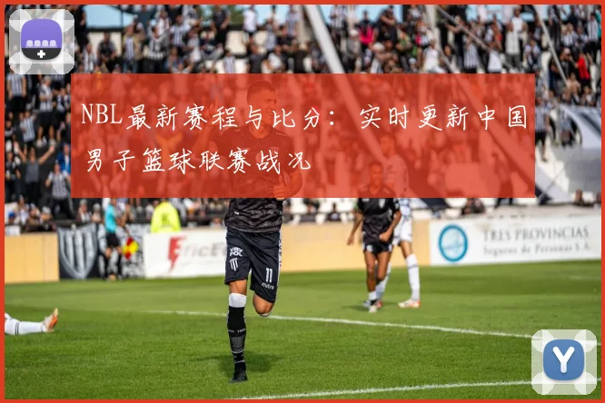 NBL最新赛程与比分：实时更新中国男子篮球联赛战况