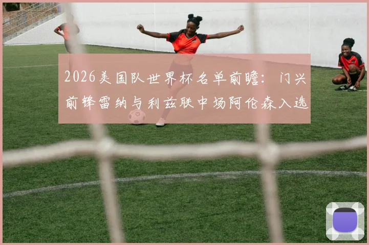 2026美国队世界杯名单前瞻：门兴前锋雷纳与利兹联中场阿伦森入选分析，附阵容预测及球员解读