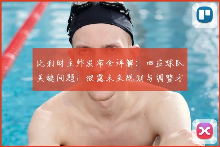 比利时主帅发布会详解：回应球队关键问题，披露未来规划与调整方案