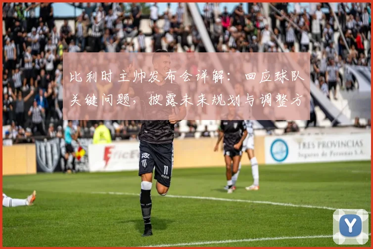 比利时主帅发布会详解：回应球队关键问题，披露未来规划与调整方案