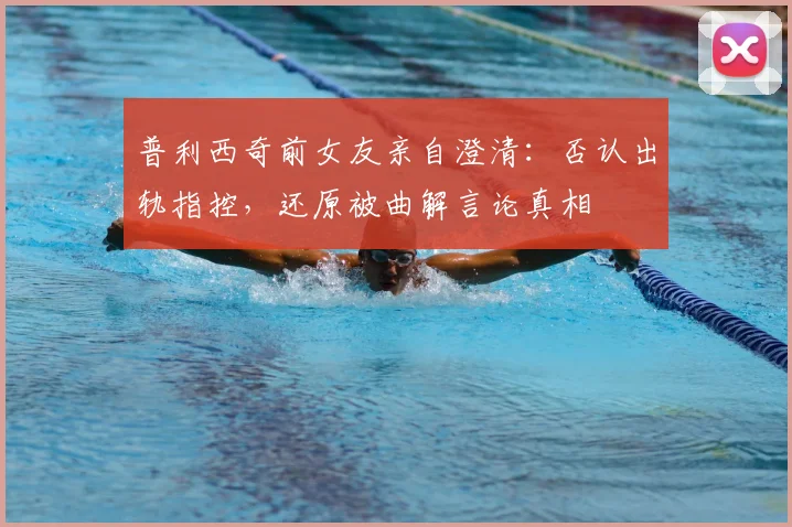 普利西奇前女友亲自澄清：否认出轨指控，还原被曲解言论真相